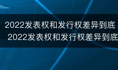 2022发表权和发行权差异到底 2022发表权和发行权差异到底有多大