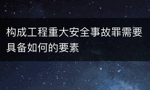 构成工程重大安全事故罪需要具备如何的要素