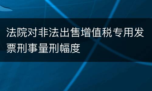 法院对非法出售增值税专用发票刑事量刑幅度