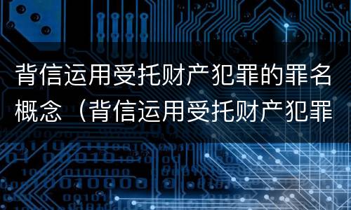 背信运用受托财产犯罪的罪名概念（背信运用受托财产犯罪的罪名概念是什么）
