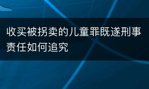 收买被拐卖的儿童罪既遂刑事责任如何追究