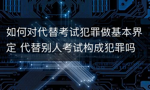 如何对代替考试犯罪做基本界定 代替别人考试构成犯罪吗