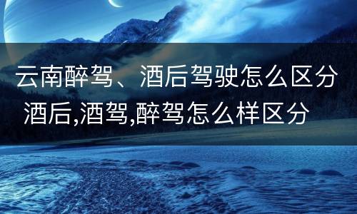 云南醉驾、酒后驾驶怎么区分 酒后,酒驾,醉驾怎么样区分