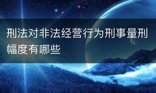 刑法对非法经营行为刑事量刑幅度有哪些