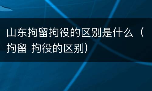 山东拘留拘役的区别是什么（拘留 拘役的区别）