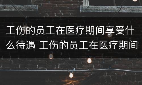 工伤的员工在医疗期间享受什么待遇 工伤的员工在医疗期间享受什么待遇和待遇