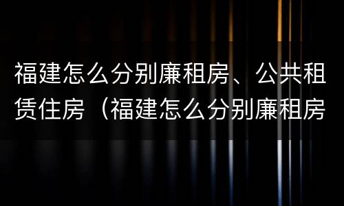 福建怎么分别廉租房、公共租赁住房（福建怎么分别廉租房,公共租赁住房）