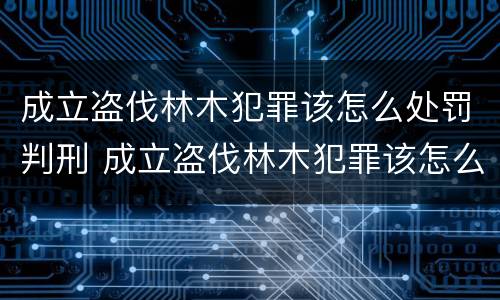 成立盗伐林木犯罪该怎么处罚判刑 成立盗伐林木犯罪该怎么处罚判刑的