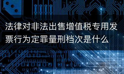 法律对非法出售增值税专用发票行为定罪量刑档次是什么