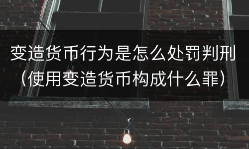 变造货币行为是怎么处罚判刑（使用变造货币构成什么罪）