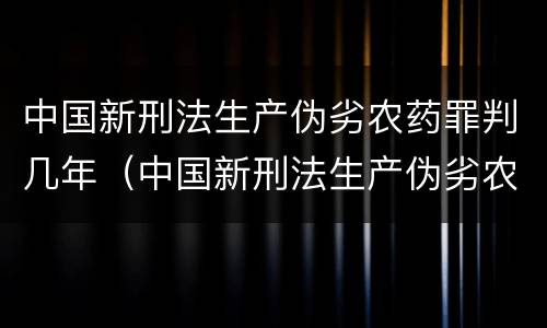中国新刑法生产伪劣农药罪判几年（中国新刑法生产伪劣农药罪判几年以上）