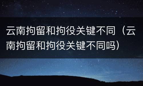 云南拘留和拘役关键不同（云南拘留和拘役关键不同吗）