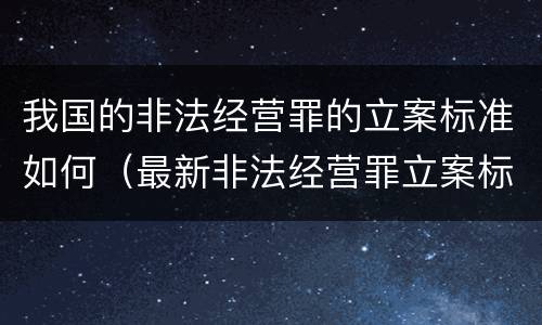 我国的非法经营罪的立案标准如何（最新非法经营罪立案标准以及量刑标准是什么?）
