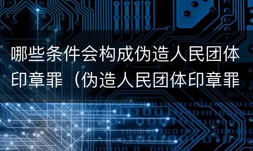 哪些条件会构成伪造人民团体印章罪（伪造人民团体印章罪几个够罪）