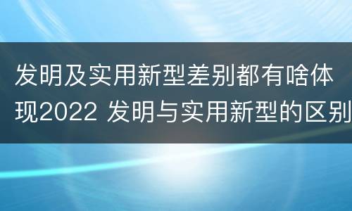 发明及实用新型差别都有啥体现2022 发明与实用新型的区别有哪些