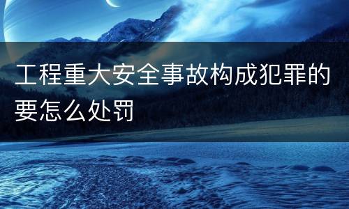 工程重大安全事故构成犯罪的要怎么处罚