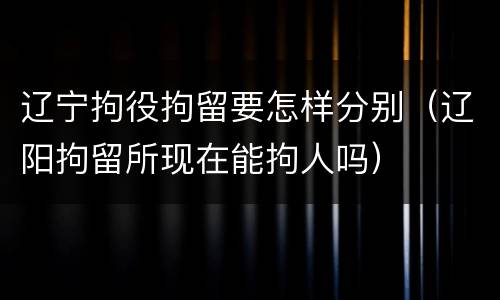 辽宁拘役拘留要怎样分别（辽阳拘留所现在能拘人吗）