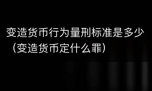 变造货币行为量刑标准是多少（变造货币定什么罪）
