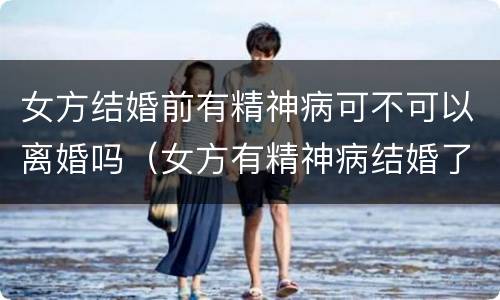 女方结婚前有精神病可不可以离婚吗（女方有精神病结婚了可以离婚吗）