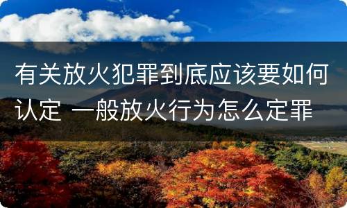 有关放火犯罪到底应该要如何认定 一般放火行为怎么定罪