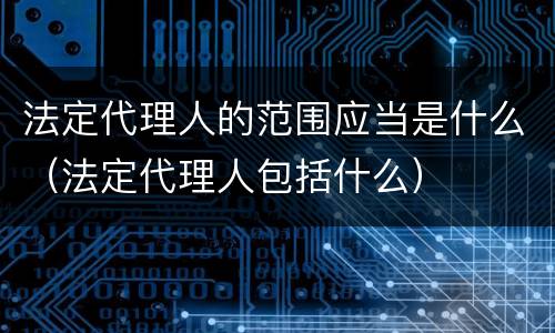 法定代理人的范围应当是什么（法定代理人包括什么）