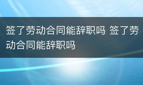 签了劳动合同能辞职吗 签了劳动合同能辞职吗