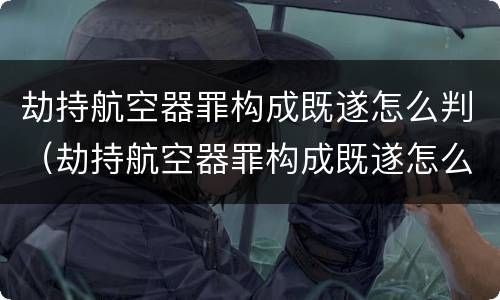劫持航空器罪构成既遂怎么判（劫持航空器罪构成既遂怎么判）