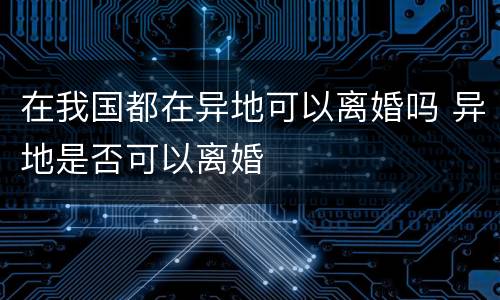 在我国都在异地可以离婚吗 异地是否可以离婚