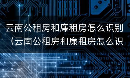 云南公租房和廉租房怎么识别（云南公租房和廉租房怎么识别出来的）