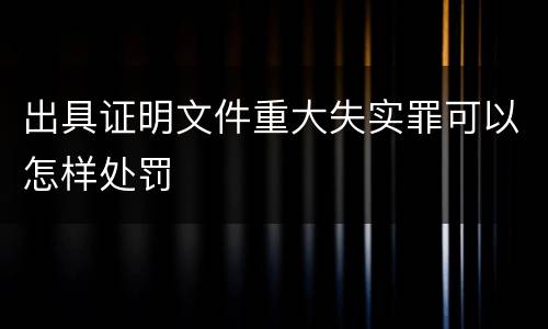 出具证明文件重大失实罪可以怎样处罚