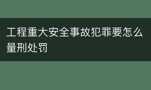 工程重大安全事故犯罪要怎么量刑处罚
