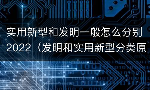 实用新型和发明一般怎么分别2022（发明和实用新型分类原则）