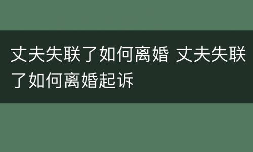 丈夫失联了如何离婚 丈夫失联了如何离婚起诉