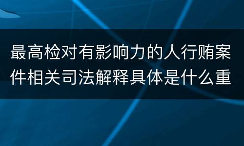 最高检对有影响力的人行贿案件相关司法解释具体是什么重要内容