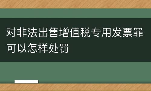 对非法出售增值税专用发票罪可以怎样处罚