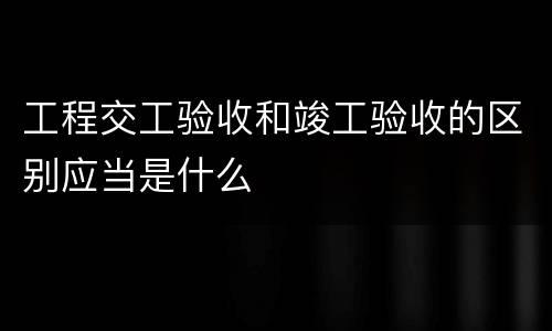 工程交工验收和竣工验收的区别应当是什么