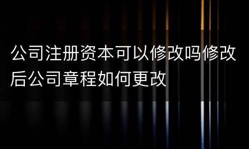 公司注册资本可以修改吗修改后公司章程如何更改