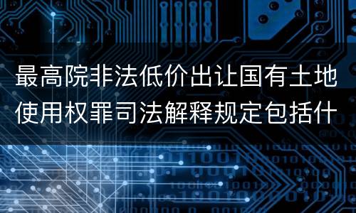 最高院非法低价出让国有土地使用权罪司法解释规定包括什么
