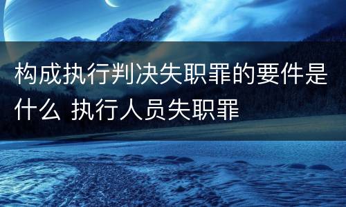 构成执行判决失职罪的要件是什么 执行人员失职罪
