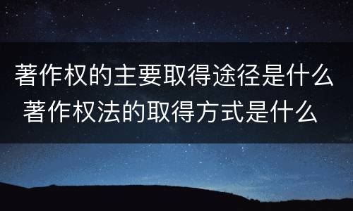 著作权的主要取得途径是什么 著作权法的取得方式是什么