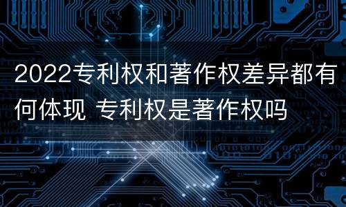2022专利权和著作权差异都有何体现 专利权是著作权吗