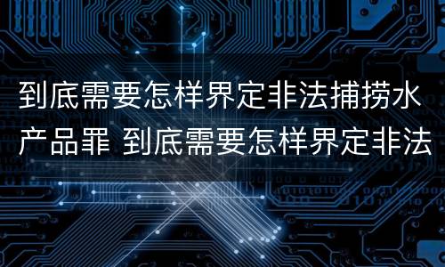 到底需要怎样界定非法捕捞水产品罪 到底需要怎样界定非法捕捞水产品罪名