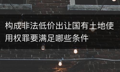 构成非法低价出让国有土地使用权罪要满足哪些条件