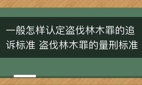 一般怎样认定盗伐林木罪的追诉标准 盗伐林木罪的量刑标准