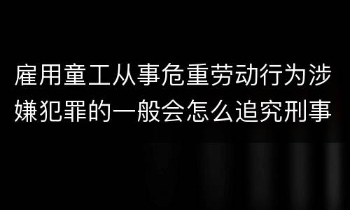 雇用童工从事危重劳动行为涉嫌犯罪的一般会怎么追究刑事责任