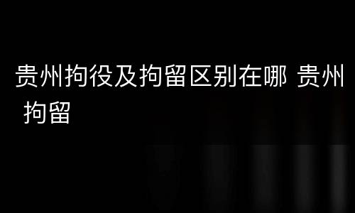 贵州拘役及拘留区别在哪 贵州 拘留