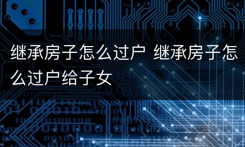 继承房子怎么过户 继承房子怎么过户给子女
