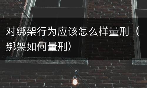 对绑架行为应该怎么样量刑（绑架如何量刑）