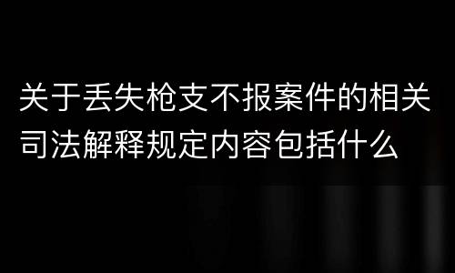 关于丢失枪支不报案件的相关司法解释规定内容包括什么