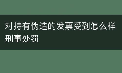 对持有伪造的发票受到怎么样刑事处罚